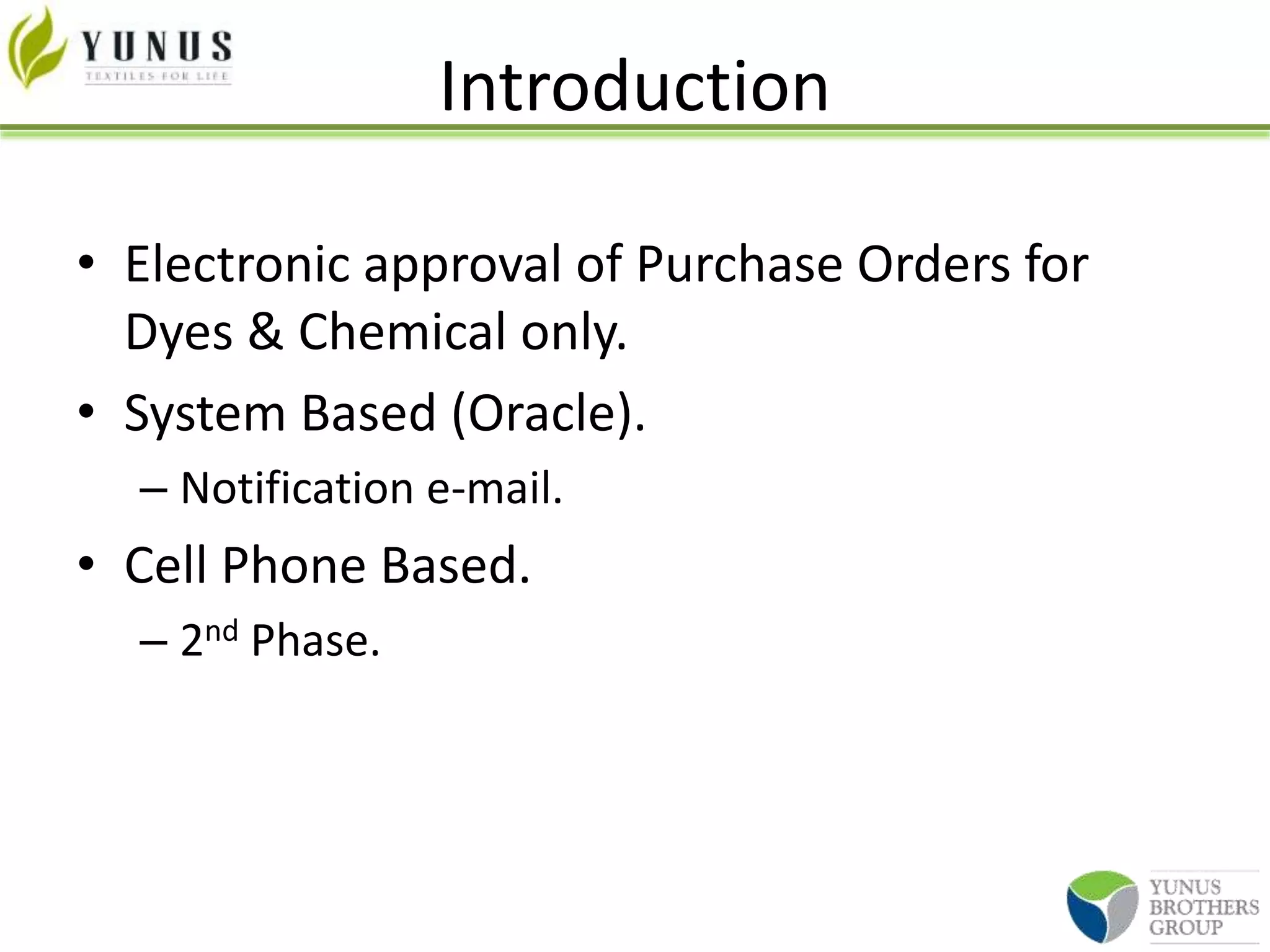 Introduction
• Electronic approval of Purchase Orders for
Dyes & Chemical only.
• System Based (Oracle).
– Notification e-mail.
• Cell Phone Based.
– 2nd Phase.
 
