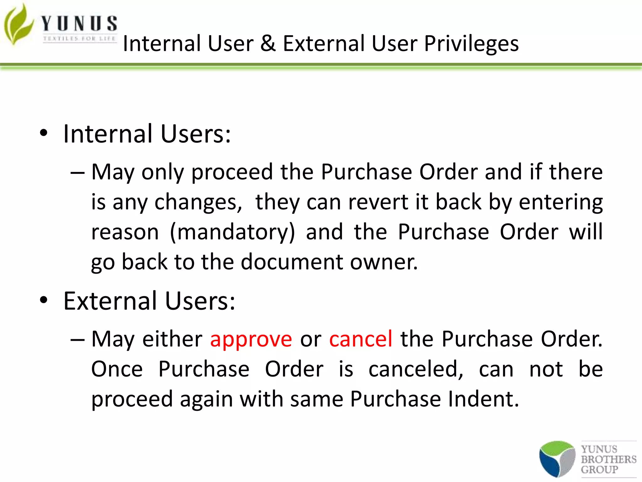 Internal User & External User Privileges
• Internal Users:
– May only proceed the Purchase Order and if there
is any changes, they can revert it back by entering
reason (mandatory) and the Purchase Order will
go back to the document owner.
• External Users:
– May either approve or cancel the Purchase Order.
Once Purchase Order is canceled, can not be
proceed again with same Purchase Indent.
 