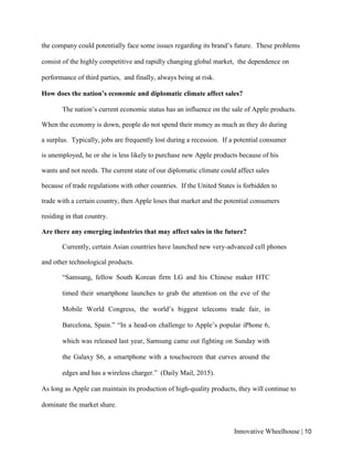 Innovative Wheelhouse | 10
the company could potentially face some issues regarding its brand’s future. These problems
consist of the highly competitive and rapidly changing global market, the dependence on
performance of third parties, and finally, always being at risk.
How does the nation’s economic and diplomatic climate affect sales?
The nation’s current economic status has an influence on the sale of Apple products.
When the economy is down, people do not spend their money as much as they do during
a surplus. Typically, jobs are frequently lost during a recession. If a potential consumer
is unemployed, he or she is less likely to purchase new Apple products because of his
wants and not needs. The current state of our diplomatic climate could affect sales
because of trade regulations with other countries. If the United States is forbidden to
trade with a certain country, then Apple loses that market and the potential consumers
residing in that country.
Are there any emerging industries that may affect sales in the future?
Currently, certain Asian countries have launched new very-advanced cell phones
and other technological products.
“Samsung, fellow South Korean firm LG and his Chinese maker HTC
timed their smartphone launches to grab the attention on the eve of the
Mobile World Congress, the world’s biggest telecoms trade fair, in
Barcelona, Spain.” “In a head-on challenge to Apple’s popular iPhone 6,
which was released last year, Samsung came out fighting on Sunday with
the Galaxy S6, a smartphone with a touchscreen that curves around the
edges and has a wireless charger.” (Daily Mail, 2015).
As long as Apple can maintain its production of high-quality products, they will continue to
dominate the market share.
 