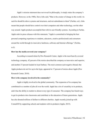 Innovative Wheelhouse | 12
Apple’s mission statement does not reveal its philosophy, it simply states the company’s
products. However, in the 1980s, Steve Jobs said, "Man is the creator of change in this world. As
such he should be above systems and structures, and not subordinate to them" (Farfan, n.d.). Jobs
meant that people should have control over their computers and other technology, not the other
way around. Apple products accomplish that with its user-friendly systems. According to Farfan,
Apple ends its press releases with this statement, "Apple is committed to bringing the best
personal computing experience to students, educators, creative professionals and consumers
around the world through its innovative hardware, software and Internet offerings." (Farfan,
n.d.).
How has the media covered your company?
According to research done by Pew Research Center, Apple is the most heavily covered
technology company, 42 percent of the stories described the company as innovative and superior,
and another 27 percent lauded its loyal fanbase. The most common such negative thread, that
Apple products do not live up to the hype, appeared in 17 percent of stories about Apple (Pew
Research Center, 2010).
How is the company involved in the community?
Apple is highly involved in the global community. The expansion of its company has
contributed to a number of jobs all over the world. Apple has a lot of versatility in its products,
and it has the ability to market to almost every type of consumer. The company has found ways
to get its products into classrooms and contribute to the education of future generations. Apple
has also donated millions of dollars to different charities. Apple recently joined up with
ConnetED by supporting schools and students with its products (Apple, 2015).
 