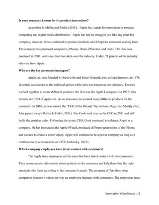 Innovative Wheelhouse | 13
Is your company known for its product innovations?
According to Mallin and Finkle (2015), “Apple Inc. stands for innovation in personal
computing and digital media distribution.” Apple has had its struggles just like any other big
company, however, it has continued to produce products which kept the consumer coming back.
The company has produced computers, iPhones, iPods, iWatches, and iPads. The iPod was
produced in 2001, and since then has taken over the industry. Today, 71 percent of the industry
sales are from Apple.
Who are the key personnel/managers?
Apple Inc. was founded by Steve Jobs and Steve Wozniak, two college dropouts, in 1976.
Wozniak was known as the technical genius while Jobs was known as the visionary. The two
worked together to create different products; the first was the Apple I computer. In 1997, Jobs
became the CEO of Apple Inc. As an innovator, he created many different products for the
consumer. In 2010, he was named the “CEO of the Decade” by Fortune Magazine. Shortly after,
Jobs passed away (Mallin & Finkle, 2011). Tim Cook took over as the CEO in 2011 and still
holds the position today. Following the iconic CEO, Cook continued to enhance Apple as a
company. He has introduced the Apple iWatch, produced different generations of the iPhone,
and worked to create a better laptop. Apple will continue to be a power company as long as it
continues to have innovators as CEO (Lashinsky, 2015).
Which company employees have direct contact with customers?
The Apple store employees are the ones that have direct contact with the consumers.
They communicate information about products to the consumer and help them find the right
product(s) for them according to the consumer’s needs. The company differs from other
companies because it values the way an employee interacts with consumers. The employees must
 