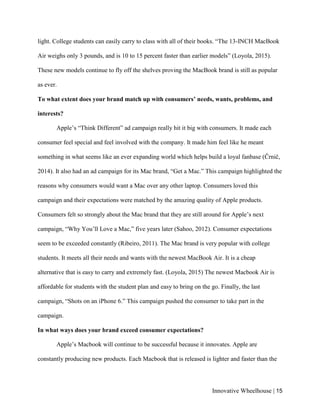 Innovative Wheelhouse | 15
light. College students can easily carry to class with all of their books. “The 13-INCH MacBook
Air weighs only 3 pounds, and is 10 to 15 percent faster than earlier models” (Loyola, 2015).
These new models continue to fly off the shelves proving the MacBook brand is still as popular
as ever.
To what extent does your brand match up with consumers’ needs, wants, problems, and
interests?
Apple’s “Think Different” ad campaign really hit it big with consumers. It made each
consumer feel special and feel involved with the company. It made him feel like he meant
something in what seems like an ever expanding world which helps build a loyal fanbase (Črnič,
2014). It also had an ad campaign for its Mac brand, “Get a Mac.” This campaign highlighted the
reasons why consumers would want a Mac over any other laptop. Consumers loved this
campaign and their expectations were matched by the amazing quality of Apple products.
Consumers felt so strongly about the Mac brand that they are still around for Apple’s next
campaign, “Why You’ll Love a Mac,” five years later (Sahoo, 2012). Consumer expectations
seem to be exceeded constantly (Ribeiro, 2011). The Mac brand is very popular with college
students. It meets all their needs and wants with the newest MacBook Air. It is a cheap
alternative that is easy to carry and extremely fast. (Loyola, 2015) The newest Macbook Air is
affordable for students with the student plan and easy to bring on the go. Finally, the last
campaign, “Shots on an iPhone 6.” This campaign pushed the consumer to take part in the
campaign.
In what ways does your brand exceed consumer expectations?
Apple’s Macbook will continue to be successful because it innovates. Apple are
constantly producing new products. Each Macbook that is released is lighter and faster than the
 