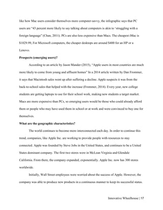 Innovative Wheelhouse | 17
like how Mac users consider themselves more computer-savvy, the infographic says that PC
users are “43 percent more likely to say talking about computers is akin to ‘struggling with a
foreign language” (Chan, 2011). PCs are also less expensive than Macs. The cheapest iMac is
$1029.99, For Microsoft computers, the cheaper desktops are around $400 for an HP or a
Lenovo.
Prospects (emerging users)?
According to an article by Jason Mander (2015), “Apple users in most countries are much
more likely to come from young and affluent homes” In a 2014 article written by Dan Frommer,
it says that Macintosh sales went up after suffering a decline. Apple suspects it was from the
back-to-school sales that helped with the increase (Frommer, 2014). Every year, new college
students are getting laptops to use for their school work, making new students a target market.
Macs are more expensive than PCs, so emerging users would be those who could already afford
them or people who may have used them in school or at work and were convinced to buy one for
themselves.
What are the geographic characteristics?
The world continues to become more interconnected each day. In order to continue this
trend, companies, like Apple Inc. are working to provide people with resources to stay
connected. Apple was founded by Steve Jobs in the United States, and continues to be a United
States dominant company. The first two stores were in McLean Virginia and Glendale
California. From there, the company expanded, exponentially. Apple Inc. now has 300 stores
worldwide.
Initially, Wall Street employees were worried about the success of Apple. However, the
company was able to produce new products in a continuous manner to keep its successful status.
 
