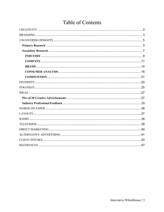 Innovative Wheelhouse | 1
Table of Contents
CREATIVITY ............................................................................................................................. 2
BRANDING................................................................................................................................ 3
UNCOVERING INSIGHTS .......................................................................................................... 5
Primary Research ................................................................................................................... 5
Secondary Research ................................................................................................................ 7
INDUSTRY......................................................................................................................... 9
COMPANY........................................................................................................................11
BRAND..............................................................................................................................14
CONSUMER ANALYSIS...................................................................................................16
COMPETITION.................................................................................................................21
DIVERSITY...............................................................................................................................24
STRATEGY...............................................................................................................................25
IDEAS .......................................................................................................................................27
Pics of 20 Creative Advertisements .........................................................................................27
Industry Professional Feedback ..............................................................................................33
WORDS ON PAPER...................................................................................................................36
LAYOUTS.................................................................................................................................37
RADIO ......................................................................................................................................38
TELEVISION.............................................................................................................................39
DIRECT MARKETING...............................................................................................................40
ALTERNATIVE ADVERTISING ................................................................................................41
CLIENT PITCHES......................................................................................................................43
REFERENCES ...........................................................................................................................47
 