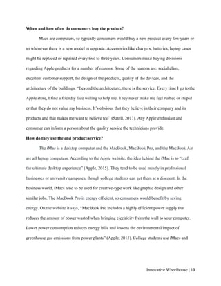 Innovative Wheelhouse | 19
When and how often do consumers buy the product?
Macs are computers, so typically consumers would buy a new product every few years or
so whenever there is a new model or upgrade. Accessories like chargers, batteries, laptop cases
might be replaced or repaired every two to three years. Consumers make buying decisions
regarding Apple products for a number of reasons. Some of the reasons are: social class,
excellent customer support, the design of the products, quality of the devices, and the
architecture of the buildings. “Beyond the architecture, there is the service. Every time I go to the
Apple store, I find a friendly face willing to help me. They never make me feel rushed or stupid
or that they do not value my business. It’s obvious that they believe in their company and its
products and that makes me want to believe too” (Satell, 2013). Any Apple enthusiast and
consumer can inform a person about the quality service the technicians provide.
How do they use the end product/service?
The iMac is a desktop computer and the MacBook, MacBook Pro, and the MacBook Air
are all laptop computers. According to the Apple website, the idea behind the iMac is to “craft
the ultimate desktop experience” (Apple, 2015). They tend to be used mostly in professional
businesses or university campuses, though college students can get them at a discount. In the
business world, iMacs tend to be used for creative-type work like graphic design and other
similar jobs. The MacBook Pro is energy efficient, so consumers would benefit by saving
energy. On the website it says, “MacBook Pro includes a highly efficient power supply that
reduces the amount of power wasted when bringing electricity from the wall to your computer.
Lower power consumption reduces energy bills and lessens the environmental impact of
greenhouse gas emissions from power plants” (Apple, 2015). College students use iMacs and
 