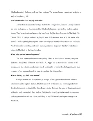Innovative Wheelhouse | 20
MacBooks mainly for homework and class projects. The laptops have a very attractive design as
well as long battery life.
How do they make the buying decisions?
Apple offers discounts for college students for a range of its products. College students
are most likely going to choose one of the MacBooks because every college student needs a
laptop. They have the choice between the MacBook, the MacBook Pro, and the MacBook Air.
(Apple, 2015). A college student’s buying decision all depends on what he or she needs. If he
needed a basic, lightweight computer for the lowest price, then he would choose the MacBook
Air. If he wanted something with more memory and more firepower, then he would choose
either the MacBook or the MacBook Pro.
What information is most important?
The most important information regarding iMacs or MacBooks is how the computer
performs.. Since Macs cost much more than a PC, Apple has to showcase the features of its
computers to show that its products are worth paying a lot of money for. College students must
be aware of his wants and needs in order to purchase the right product.
Where do they get their information?
College students are likely to first go straight to the Apple website to look up basic
information on the laptops it offers. Students can look at the specs and compare products to
decide which one is best suited for them. Even with the discount, the price of the computers are
still rather high, particularly for a student. Additionally, he will probably search for customer
reviews, comparison articles, videos, and blogs to see if it is worth paying the money for a
MacBook.
 