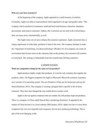 Innovative Wheelhouse | 21
Who are your best customers?
At the beginning of the company, Apple appealed to a small minority of scholars.
Eventually, Apple was able to create products which appealed to all ages and genders alike. “The
company sold its products to consumers, small and mid-sized business, education, enterprise,
government, and creative customers” (Sahoo, 40). Customers are not only in the United States,
there are many stores internationally, as well.
The Apple stores are set up to enhance the customer experience. Apple consumers have a
unique opportunity to either play, purchase or learn in the store. The company attempts to make
the “importance of technology, not about technology” (Washor, 61). If a company can create an
environment that focuses more on the consumer than on the product, the consumer will continue
to come back. This strategy to help people learn has created many lifelong customers.
COMPETITION
What are competitors doing for the same service/product?
Apple produces highly sought after products. It is not the only company that supplies the
products, either. The biggest competitor for Apple is Microsoft. Microsoft continues to produce
new versions of its operating system. The new Windows 10 has one for businesses and one for
home (Hachman, 2015). The company is creating a program that is specific to the at-home
consumer. They have also changed the way mobile device systems work.
Apple is also up against companies that are smaller, but still produce high end products.
There is a company in China called Xiaomi that is producing electronics. It appealed to the
market in China because it is a local industry (McCracken, 2014). Apple now has to worry about
companies that were not originally tech companies, but are now producing technology. This is
part of the ever-changing world.
 
