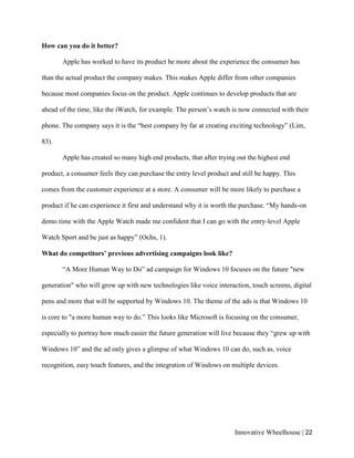 Innovative Wheelhouse | 22
How can you do it better?
Apple has worked to have its product be more about the experience the consumer has
than the actual product the company makes. This makes Apple differ from other companies
because most companies focus on the product. Apple continues to develop products that are
ahead of the time, like the iWatch, for example. The person’s watch is now connected with their
phone. The company says it is the “best company by far at creating exciting technology” (Lim,
83).
Apple has created so many high end products, that after trying out the highest end
product, a consumer feels they can purchase the entry level product and still be happy. This
comes from the customer experience at a store. A consumer will be more likely to purchase a
product if he can experience it first and understand why it is worth the purchase. “My hands-on
demo time with the Apple Watch made me confident that I can go with the entry-level Apple
Watch Sport and be just as happy” (Ochs, 1).
What do competitors’ previous advertising campaigns look like?
“A More Human Way to Do” ad campaign for Windows 10 focuses on the future "new
generation" who will grow up with new technologies like voice interaction, touch screens, digital
pens and more that will be supported by Windows 10. The theme of the ads is that Windows 10
is core to "a more human way to do.” This looks like Microsoft is focusing on the consumer,
especially to portray how much easier the future generation will live because they “grew up with
Windows 10” and the ad only gives a glimpse of what Windows 10 can do, such as, voice
recognition, easy touch features, and the integration of Windows on multiple devices.
 