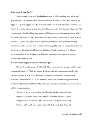 Innovative Wheelhouse | 23
What worked, what didn’t?
Apple released a new set of MacBooks that came in different colors, gold, silver, and
grey. The Macs can also match with the iPhone’s colors. According to the SWOT Analysis for
Apple in May 2015, Apple stated that its main weakness was its high dependence on iPhone and
iPad. A few months later, in an interview, Luca Maestri, Apple’s chief financial officer, said “the
company sold 4.6 million Macs in the quarter, a 10% year-over-year increase, compared with a
7% global contraction, per IDC. Even though the Mac remains a tiny portion of Apple’s overall
business.” A threat for Apple is that the “premium pricing could limit growth in emerging
markets.” As well as Apple’s main competitors: Samsung, Microsoft and Google. Another threat
for Apple was the situation in China, when they banned Apple products, only to refute its
governmental ban. It was simply removed from the government list of approved products
because of security concerns.
How do consumers perceive the current campaigns?
Microsoft recently released Windows 10. Many consumers were unhappy with the major
changes in Windows 8. “Their last attempt, Windows 8, earned major minus points for their
interface redesign” (Chew, 2015). Windows 10, however, seems to be a combination of
Windows XP and Windows 8. The old start menu is back, but it still has design elements of
Windows 8, like the colorful blocks. Microsoft seems to have a history of successes and failures
with its operating systems.
“To start, it has to be recognized that Microsoft has long struggled from
negative to positive image from specific Windows releases. A good
example would be Windows ME, which wasn’t accepted, followed by
Windows XP which was wildly successful. Following that, Microsoft
 