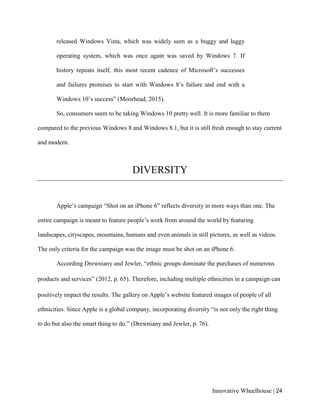 Innovative Wheelhouse | 24
released Windows Vista, which was widely seen as a buggy and laggy
operating system, which was once again was saved by Windows 7. If
history repeats itself, this most recent cadence of Microsoft’s successes
and failures promises to start with Windows 8’s failure and end with a
Windows 10’s success” (Moorhead, 2015).
So, consumers seem to be taking Windows 10 pretty well. It is more familiar to them
compared to the previous Windows 8 and Windows 8.1, but it is still fresh enough to stay current
and modern.
DIVERSITY
Apple’s campaign “Shot on an iPhone 6” reflects diversity in more ways than one. The
entire campaign is meant to feature people’s work from around the world by featuring
landscapes, cityscapes, mountains, humans and even animals in still pictures, as well as videos.
The only criteria for the campaign was the image must be shot on an iPhone 6.
According Drewniany and Jewler, “ethnic groups dominate the purchases of numerous
products and services” (2012, p. 65). Therefore, including multiple ethnicities in a campaign can
positively impact the results. The gallery on Apple’s website featured images of people of all
ethnicities. Since Apple is a global company, incorporating diversity “is not only the right thing
to do but also the smart thing to do.” (Drewniany and Jewler, p. 76).
 