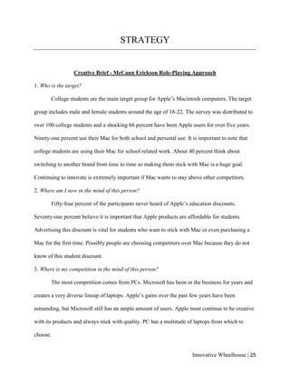 Innovative Wheelhouse | 25
STRATEGY
Creative Brief - McCann Erickson Role-Playing Approach
1. Who is the target?
College students are the main target group for Apple’s Macintosh computers. The target
group includes male and female students around the age of 18-22. The survey was distributed to
over 100 college students and a shocking 66 percent have been Apple users for over five years.
Ninety-one percent use their Mac for both school and personal use. It is important to note that
college students are using their Mac for school related work. About 40 percent think about
switching to another brand from time to time so making them stick with Mac is a huge goal.
Continuing to innovate is extremely important if Mac wants to stay above other competitors.
2. Where am I now in the mind of this person?
Fifty-four percent of the participants never heard of Apple’s education discounts.
Seventy-one percent believe it is important that Apple products are affordable for students.
Advertising this discount is vital for students who want to stick with Mac or even purchasing a
Mac for the first time. Possibly people are choosing competitors over Mac because they do not
know of this student discount.
3. Where is my competition in the mind of this person?
The most competition comes from PCs. Microsoft has been in the business for years and
creates a very diverse lineup of laptops. Apple’s gains over the past few years have been
astounding, but Microsoft still has an ample amount of users. Apple must continue to be creative
with its products and always stick with quality. PC has a multitude of laptops from which to
choose.
 