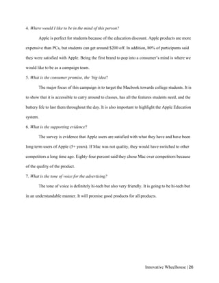 Innovative Wheelhouse | 26
4. Where would I like to be in the mind of this person?
Apple is perfect for students because of the education discount. Apple products are more
expensive than PCs, but students can get around $200 off. In addition, 80% of participants said
they were satisfied with Apple. Being the first brand to pop into a consumer’s mind is where we
would like to be as a campaign team.
5. What is the consumer promise, the ‘big idea?
The major focus of this campaign is to target the Macbook towards college students. It is
to show that it is accessible to carry around to classes, has all the features students need, and the
battery life to last them throughout the day. It is also important to highlight the Apple Education
system.
6. What is the supporting evidence?
The survey is evidence that Apple users are satisfied with what they have and have been
long term users of Apple (5+ years). If Mac was not quality, they would have switched to other
competitors a long time ago. Eighty-four percent said they chose Mac over competitors because
of the quality of the product.
7. What is the tone of voice for the advertising?
The tone of voice is definitely hi-tech but also very friendly. It is going to be hi-tech but
in an understandable manner. It will promise good products for all products.
 