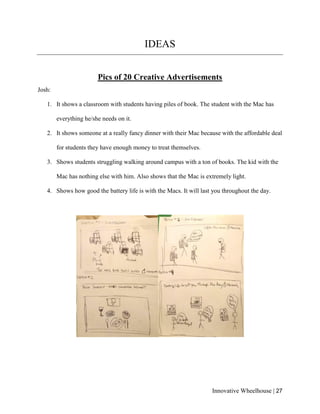 Innovative Wheelhouse | 27
IDEAS
Pics of 20 Creative Advertisements
Josh:
1. It shows a classroom with students having piles of book. The student with the Mac has
everything he/she needs on it.
2. It shows someone at a really fancy dinner with their Mac because with the affordable deal
for students they have enough money to treat themselves.
3. Shows students struggling walking around campus with a ton of books. The kid with the
Mac has nothing else with him. Also shows that the Mac is extremely light.
4. Shows how good the battery life is with the Macs. It will last you throughout the day.
 