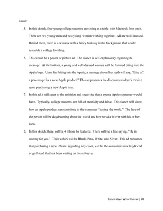 Innovative Wheelhouse | 28
Jason:
5. In this sketch, four young college students are sitting at a table with Macbook Pros on it.
There are two young men and two young women working together. All are well-dressed.
Behind them, there is a window with a fancy building in the background that would
resemble a college building.
6. This would be a poster or picture ad. The sketch is self-explanatory regarding its
message. At the bottom, a young and well-dressed women will be featured biting into the
Apple logo. Upon her biting into the Apple, a message above her teeth will say, “Bite off
a percentage for a new Apple product.” This ad promotes the discounts student’s receive
upon purchasing a new Apple item.
7. In this ad, i will cater to the ambition and creativity that a young Apple consumer would
have. Typically, college students, are full of creativity and drive. This sketch will show
how an Apple product can contribute to the consumer “having the world.” The face of
the person will be daydreaming about the world and how to take it over with his or her
ideas.
8. In this sketch, there will be 4 Iphone 6s featured. There will be a line saying, “He is
waiting for you.” Their colors will be Black, Pink, White, and Silver. This ad presumes
that purchasing a new iPhone, regarding any color, will be the consumers new boyfriend
or girlfriend that has been waiting on them forever.
 