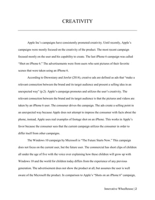 Innovative Wheelhouse | 2
CREATIVITY
Apple Inc’s campaigns have consistently promoted creativity. Until recently, Apple’s
campaigns were mostly focused on the creativity of the product. The most recent campaign
focused mostly on the user and his capability to create. The last iPhone 6 campaign was called
“Shot on iPhone 6.” The advertisements were from users who sent pictures of their favorite
scenes that were taken using an iPhone 6.
According to Drewniany and Jewler (2014), creative ads are defined as ads that “make a
relevant connection between the brand and its target audience and present a selling idea in an
unexpected way” (p.2). Apple’s campaign promotes and utilizes the user’s creativity. The
relevant connection between the brand and its target audience is that the pictures and videos are
taken by an iPhone 6 user. The consumer drives the campaign. The ads create a selling point in
an unexpected way because Apple does not attempt to impress the consumer with facts about the
phone, instead, Apple uses real examples of footage shot on an iPhone. This works in Apple’s
favor because the consumer sees that the current campaign utilizes the consumer in order to
differ itself from other campaigns.
The Windows 10 campaign by Microsoft is “The Future Starts Now.” This campaign
does not focus on the current user, but the future user. The commercial has short clips of children
all under the age of five with the voice over explaining how these children will grow up with
Windows 10 and the world for children today differs from the experience of any previous
generation. The advertisement does not show the product at all, but assumes the user is well
aware of the Microsoft the product. In comparison to Apple’s “Shots on an iPhone 6” campaign,
 