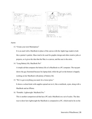 Innovative Wheelhouse | 30
Aaron:
13. “Create your next Masterpiece”
It is an easel with a MacBook in place of the canvas with the Apple logo made to look
like a painter’s palette. Macs tend to be used for graphic design and other creative jobs or
projects, so it gives the idea that the Mac is a canvas, and the user is the artist.
14. “Long Battery life, MacBook Pro”
A simple ad that compares the battery life of a MacBook to a PC computer. The top part
shows the guy frustrated because his laptop died, while the girl on the bottom is happily
working on her MacBook with plenty of battery life.
15. “We’ve got everything you need, for a lower price.”
It shows a school desk with supplies spread out on it, like a notebook, a pen, along with a
MacBook and an iPhone.
16. “Portable. Lightweight. MacBook Pro.”
This is another comparison ad that has a PC and a MacBook on a set of scales. The idea
was to show how lightweight the MacBook is compared to a PC, which tend to be on the
 