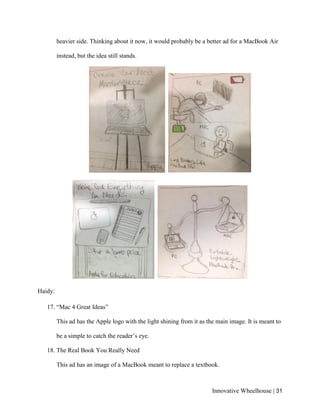 Innovative Wheelhouse | 31
heavier side. Thinking about it now, it would probably be a better ad for a MacBook Air
instead, but the idea still stands.
Haidy:
17. “Mac 4 Great Ideas”
This ad has the Apple logo with the light shining from it as the main image. It is meant to
be a simple to catch the reader’s eye.
18. The Real Book You Really Need
This ad has an image of a MacBook meant to replace a textbook.
 