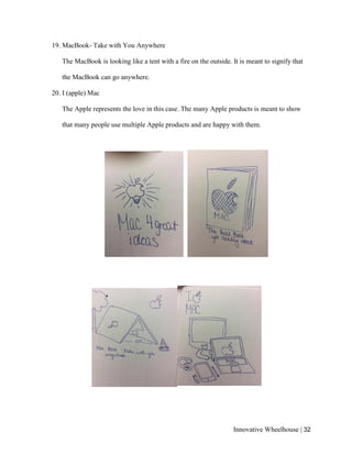 Innovative Wheelhouse | 32
19. MacBook- Take with You Anywhere
The MacBook is looking like a tent with a fire on the outside. It is meant to signify that
the MacBook can go anywhere.
20. I (apple) Mac
The Apple represents the love in this case. The many Apple products is meant to show
that many people use multiple Apple products and are happy with them.
 