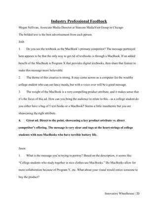 Innovative Wheelhouse | 33
Industry Professional Feedback
Megan Sullivan, Associate Media Director at Starcom MediaVest Group in Chicago
The bolded text is the best advertisement from each person.
Josh
1. Do you see the textbook as the MacBook’s primary competitor? The message portrayed
here appears to be that the only way to get rid of textbooks is through a MacBook. If an added
benefit of the MacBook is Program X that provides digital textbooks, then share that feature to
make this message more believable.
2. The theme of this creative is strong. It may come across as a computer for the wealthy
college student who can eat fancy meals, but with a voice over will be a good message.
3. The weight of the MacBook is a very compelling product attribute, and it makes sense that
it’s the focus of this ad. How can you bring the audience to relate to this - as a college student do
you either have a bag of 5 text books or a MacBook? Seems a little inauthentic but you are
showcasing the right attribute.
4. Great ad. Direct to the point, showcasing a key product attribute vs. direct
competitor’s offering. The message is very clear and tugs at the heart-strings of college
students with non-MacBooks who have terrible battery life.
Jason
1. What is the message you’re trying to portray? Based on the description, it seems like
“College students who study together in nice clothes use MacBooks.” Do MacBooks allow for
more collaboration because of Program Y, etc. What about your visual would entice someone to
buy the product?
 