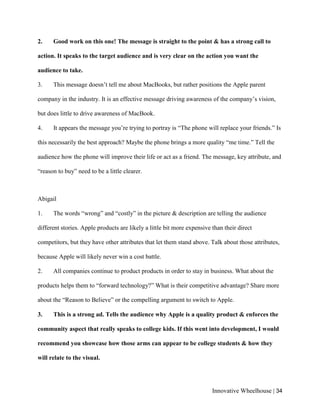 Innovative Wheelhouse | 34
2. Good work on this one! The message is straight to the point & has a strong call to
action. It speaks to the target audience and is very clear on the action you want the
audience to take.
3. This message doesn’t tell me about MacBooks, but rather positions the Apple parent
company in the industry. It is an effective message driving awareness of the company’s vision,
but does little to drive awareness of MacBook.
4. It appears the message you’re trying to portray is “The phone will replace your friends.” Is
this necessarily the best approach? Maybe the phone brings a more quality “me time.” Tell the
audience how the phone will improve their life or act as a friend. The message, key attribute, and
“reason to buy” need to be a little clearer.
Abigail
1. The words “wrong” and “costly” in the picture & description are telling the audience
different stories. Apple products are likely a little bit more expensive than their direct
competitors, but they have other attributes that let them stand above. Talk about those attributes,
because Apple will likely never win a cost battle.
2. All companies continue to product products in order to stay in business. What about the
products helps them to “forward technology?” What is their competitive advantage? Share more
about the “Reason to Believe” or the compelling argument to switch to Apple.
3. This is a strong ad. Tells the audience why Apple is a quality product & enforces the
community aspect that really speaks to college kids. If this went into development, I would
recommend you showcase how those arms can appear to be college students & how they
will relate to the visual.
 