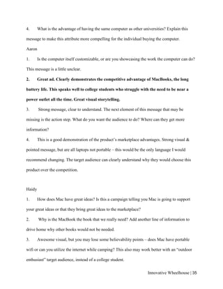 Innovative Wheelhouse | 35
4. What is the advantage of having the same computer as other universities? Explain this
message to make this attribute more compelling for the individual buying the computer.
Aaron
1. Is the computer itself customizable, or are you showcasing the work the computer can do?
This message is a little unclear.
2. Great ad. Clearly demonstrates the competitive advantage of MacBooks, the long
battery life. This speaks well to college students who struggle with the need to be near a
power outlet all the time. Great visual storytelling.
3. Strong message, clear to understand. The next element of this message that may be
missing is the action step. What do you want the audience to do? Where can they get more
information?
4. This is a good demonstration of the product’s marketplace advantages. Strong visual &
pointed message, but are all laptops not portable – this would be the only language I would
recommend changing. The target audience can clearly understand why they would choose this
product over the competition.
Haidy
1. How does Mac have great ideas? Is this a campaign telling you Mac is going to support
your great ideas or that they bring great ideas to the marketplace?
2. Why is the MacBook the book that we really need? Add another line of information to
drive home why other books would not be needed.
3. Awesome visual, but you may lose some believability points – does Mac have portable
wifi or can you utilize the internet while camping? This also may work better with an “outdoor
enthusiast” target audience, instead of a college student.
 