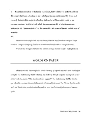 Innovative Wheelhouse | 36
4. Great demonstration of the family of products, but would love to understand from
this visual why it’s an advantage to have all of your devices on the same OS. If you had
research that stated the majority of college students have iPhones, this would be an
awesome consumer insight to work off of. Keep massaging this to help the consumer
understand the “reason to believe” or the competitive advantage of having a whole suite of
products.
All:
The visual ideas on your ads are very strong, but lack the connection with your target
audience. Can you college-ify your ads to make them more relatable to college students?
What are the strongest attributes that relate to college students’ needs? Highlight those.
WORDS ON PAPER
The two students are sitting in the library finishing up a paper they have been working on
all night. The student using the PC’s battery dies mid-way through his paper causing him to lose
all his work. He grunts, “Why does this always happen?!” The student using the Mac finishes
and offers his computer because he has plenty of battery life to spare. The PC user finishes up his
work and thanks him, mentioning that he needs to get a MacBook so this issue never happens
again.
 
