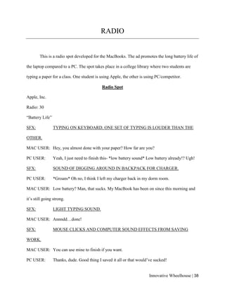 Innovative Wheelhouse | 38
RADIO
This is a radio spot developed for the MacBooks. The ad promotes the long battery life of
the laptop compared to a PC. The spot takes place in a college library where two students are
typing a paper for a class. One student is using Apple, the other is using PC/competitor.
Radio Spot
Apple, Inc.
Radio: 30
“Battery Life”
SFX: TYPING ON KEYBOARD. ONE SET OF TYPING IS LOUDER THAN THE
OTHER.
MAC USER: Hey, you almost done with your paper? How far are you?
PC USER: Yeah, I just need to finish this- *low battery sound* Low battery already!? Ugh!
SFX: SOUND OF DIGGING AROUND IN BACKPACK FOR CHARGER.
PC USER: *Groans* Oh no, I think I left my charger back in my dorm room.
MAC USER: Low battery? Man, that sucks. My MacBook has been on since this morning and
it’s still going strong.
SFX: LIGHT TYPING SOUND.
MAC USER: Annndd…done!
SFX: MOUSE CLICKS AND COMPUTER SOUND EFFECTS FROM SAVING
WORK.
MAC USER: You can use mine to finish if you want.
PC USER: Thanks, dude. Good thing I saved it all or that would’ve sucked!
 