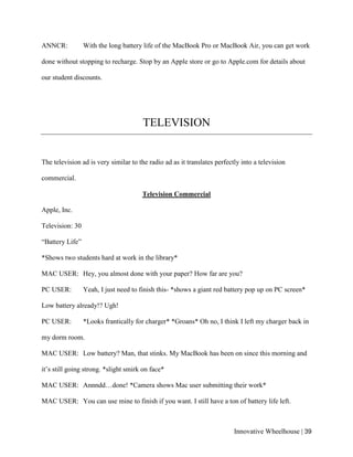 Innovative Wheelhouse | 39
ANNCR: With the long battery life of the MacBook Pro or MacBook Air, you can get work
done without stopping to recharge. Stop by an Apple store or go to Apple.com for details about
our student discounts.
TELEVISION
The television ad is very similar to the radio ad as it translates perfectly into a television
commercial.
Television Commercial
Apple, Inc.
Television: 30
“Battery Life”
*Shows two students hard at work in the library*
MAC USER: Hey, you almost done with your paper? How far are you?
PC USER: Yeah, I just need to finish this- *shows a giant red battery pop up on PC screen*
Low battery already!? Ugh!
PC USER: *Looks frantically for charger* *Groans* Oh no, I think I left my charger back in
my dorm room.
MAC USER: Low battery? Man, that stinks. My MacBook has been on since this morning and
it’s still going strong. *slight smirk on face*
MAC USER: Annndd…done! *Camera shows Mac user submitting their work*
MAC USER: You can use mine to finish if you want. I still have a ton of battery life left.
 