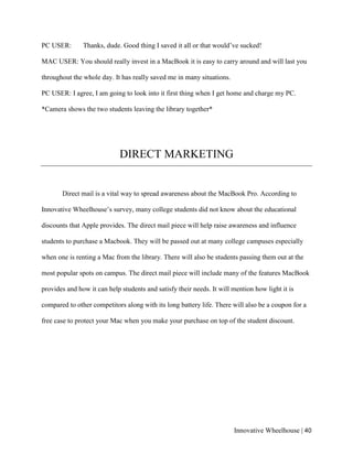 Innovative Wheelhouse | 40
PC USER: Thanks, dude. Good thing I saved it all or that would’ve sucked!
MAC USER: You should really invest in a MacBook it is easy to carry around and will last you
throughout the whole day. It has really saved me in many situations.
PC USER: I agree, I am going to look into it first thing when I get home and charge my PC.
*Camera shows the two students leaving the library together*
DIRECT MARKETING
Direct mail is a vital way to spread awareness about the MacBook Pro. According to
Innovative Wheelhouse’s survey, many college students did not know about the educational
discounts that Apple provides. The direct mail piece will help raise awareness and influence
students to purchase a Macbook. They will be passed out at many college campuses especially
when one is renting a Mac from the library. There will also be students passing them out at the
most popular spots on campus. The direct mail piece will include many of the features MacBook
provides and how it can help students and satisfy their needs. It will mention how light it is
compared to other competitors along with its long battery life. There will also be a coupon for a
free case to protect your Mac when you make your purchase on top of the student discount.
 