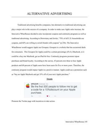 Innovative Wheelhouse | 41
ALTERNATIVE ADVERTISING
Traditional advertising benefits companies, but alternative to traditional advertising can
play a major role in the success of a company. In order to make sure Apple sales increase, the
Innovative Wheelhouse decided to also incorporate coupons and continuity programs as well as
traditional advertising. According to Drewniany and Jewler, “78% of all U.S. households use
coupons, and 64% are willing to switch brands with coupons” (p 256). The Innovative
Wheelhouse would suggest Apple use Groupon. Groupon is a website that has occasional deals
for consumers. This Groupon for Apple could be a certain percentage off of a Macbook, or it
could be a buy one Macbook, get an iPad for free. Continuity programs promote repeat
purchases and brand loyalty. According to the survey, 43 percent own three to four Apple
products and 68 percent of Apple users have been users for five or more years. Therefore, the
continuity program would impact Apple in a positive manner. Apple could use a promotion such
as “buy an Apple Macbook and get 35% off of your next Apple purchase.”
Tweets
Promote the Twitter page with incentives to take action.
 