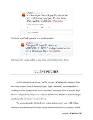Innovative Wheelhouse | 43
Cater to the loyal Apple users who have multiple products.
Call to action for college students to enter into a contest on their mobile device.
CLIENT PITCHES
Apple is an inspirational company and the Innovative Wheelhouse feels can provide an
advertising campaign that will continue to inspire. Apple continuously innovates products in
order to provide the best experience for the consumers. Consumers continue to purchase Apple
products after purchasing one product. Therefore, the Innovative Wheelhouse will aim to target
an audience who can become consumers for life.
The target audience for the MacBook is college students, mostly aged 18-22. College
students are a good demographic to target because students constantly carry computers around
 