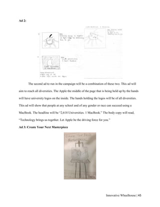 Innovative Wheelhouse | 45
Ad 2:
The second ad to run in the campaign will be a combination of these two. This ad will
aim to reach all diversities. The Apple the middle of the page that is being held up by the hands
will have university logos on the inside. The hands holding the logos will be of all diversities.
This ad will show that people at any school and of any gender or race can succeed using a
MacBook. The headline will be “2,618 Universities. 1 MacBook.” The body copy will read,
“Technology brings us together. Let Apple be the driving force for you.”
Ad 3: Create Your Next Masterpiece
 