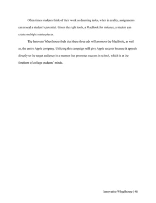 Innovative Wheelhouse | 46
Often times students think of their work as daunting tasks, when in reality, assignments
can reveal a student’s potential. Given the right tools, a MacBook for instance, a student can
create multiple masterpieces.
The Innovate Wheelhouse feels that these three ads will promote the MacBook, as well
as, the entire Apple company. Utilizing this campaign will give Apple success because it appeals
directly to the target audience in a manner that promotes success in school, which is at the
forefront of college students’ minds.
 