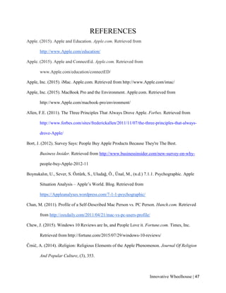 Innovative Wheelhouse | 47
REFERENCES
Apple. (2015). Apple and Education. Apple.com. Retrieved from
http://www.Apple.com/education/
Apple. (2015). Apple and ConnectEd. Apple.com. Retrieved from
www.Apple.com/education/connectED/
Apple, Inc. (2015). iMac. Apple.com. Retrieved from http://www.Apple.com/imac/
Apple, Inc. (2015). MacBook Pro and the Environment. Apple.com. Retrieved from
http://www.Apple.com/macbook-pro/environment/
Allen, F.E. (2011). The Three Principles That Always Drove Apple. Forbes. Retrieved from
http://www.forbes.com/sites/frederickallen/2011/11/07/the-three-principles-that-always-
drove-Apple/
Bort, J. (2012). Survey Says: People Buy Apple Products Because They're The Best.
Business Insider. Retrieved from http://www.businessinsider.com/new-survey-on-why-
people-buy-Apple-2012-11
Boynukalın, U., Sever, S. Öztürk, S., Uludağ, Ö., Ünal, M., (n.d.) 7.1.1. Psychographic. Apple
Situation Analysis – Apple’s World. Blog. Retrieved from
https://Appleanalyses.wordpress.com/7-1-1-psychographic/
Chan, M. (2011). Profile of a Self-Described Mac Person vs. PC Person. Hunch.com. Retrieved
from http://osxdaily.com/2011/04/21/mac-vs-pc-users-profile/
Chew, J. (2015). Windows 10 Reviews are In, and People Love it. Fortune.com. Times, Inc.
Retrieved from http://fortune.com/2015/07/29/windows-10-reviews/
Črnič, A. (2014). iReligion: Religious Elements of the Apple Phenomenon. Journal Of Religion
And Popular Culture, (3), 353.
 