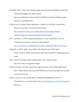 Innovative Wheelhouse | 48
Daily Mail. (2015). Asian Firms Challenge Apple with Snazzy New Smartphones. Daily Mail.
Associated Newspapers Ltd. Retrieved from
http://www.dailymail.co.uk/wires/afp/article-2974814/Asian-firms-challenge-Apple-
snazzy-new-smartphones.html
Farfan, B. (n.d.). Company Mission Statements - Complete List of World’s Largest Retail
Missions. About Money. About.com. Retrieved from
http://retailindustry.about.com/od/retailbestpractices/ig/Company-Mission-
Statements/Apple-Inc--Mission-Statement.htm#step-heading
File, T., and Ryan, C. (2014). Computer and Internet Use in the United States. American
Community Survey Reports. Census.gov. Retrieved from
http://www.census.gov/content/dam/Census/library/publications/2014/acs/acs-28.pdf
Fitzpatrick, A. (2015). Apple’s Insane iPhone Sales Take Pressure off the Apple
Watch. Time.com, N.PAG. Retrieved from http://time.com/3837375/Apple-iphone-sales-
watch/
Forbes. (2015). The World’s Most Valuable Brands. Forbes. Retrieved from
http://www.forbes.com/companies/Apple/
Frommer, D. (2014). The Mac is Back: Why Apple Just Set an All-Time Mac Sales Record.
Quartz. Retrieved from http://qz.com/285063/the-mac-is-back-why-Apple-just-set-an-all-
time-mac-sales-record/
Girbea, A. (2015). The 12-inch MacBook vs Ultrabooks and MacBook Air and Pro.
UltrabookReview.com. Retrieved from http://www.ultrabookreview.com/7319-macbook-
ultrabooks/
 