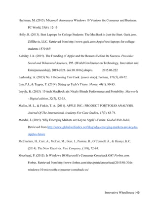 Innovative Wheelhouse | 49
Hachman, M. (2015). Microsoft Announces Windows 10 Versions for Consumer and Business.
PC World, 33(6). 12-15
Holly, R. (2013). Best Laptops for College Students: The MacBook is Just the Start. Geek.com.
ZiffDavis, LLC. Retrieved from http://www.geek.com/Apple/best-laptops-for-college-
students-1570465/
Kubilay, I.A. (2015). The Founding of Apple and the Reasons Behind Its Success. Procedia:
Social and Behavioral Sciences, 195. (World Conference on Technology, Innovation and
Entrepreneurship), 2019-2028. doi:10.1016/j.sbspro. 2015.06.222
Lashinsky, A. (2015) No. 1 Becoming Tim Cook. (cover story). Fortune, 171(5), 60-72.
Lim, P.J., & Tepper, T. (2014). Sizing up Tech’s Titans. Money. 44(1). 80-85.
Loyola, R. (2015). 13-inch MacBook air: Nicely Blends Performance and Portability. Macworld
- Digital edition, 32(7), 32-35.
Mallin, M. L., & Finkle, T. A. (2011). APPLE INC.: PRODUCT PORTFOLIO ANALYSIS.
Journal Of The International Academy For Case Studies, 17(7), 63-74.
Mander, J. (2015). Why Emerging Markets are Key to Apple’s Future. Global Web Index.
Retrieved from http://www.globalwebindex.net/blog/why-emerging-markets-are-key-to-
Apples-future
McCracken, H., Carr, A., McCue, M., Beer, J., Pastore, R., O’Connell, A., & Ifeanyi, K.C.
(2014). The New Rivalries. Fast Company, (198), 72-84.
Moorhead, P. (2015). Is Windows 10 Microsoft’s Consumer Comeback OS? Forbes.com.
Forbes. Retrieved from http://www.forbes.com/sites/patrickmoorhead/2015/01/30/is-
windows-10-microsofts-consumer-comeback-os/
 