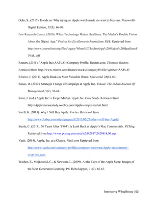 Innovative Wheelhouse | 50
Ochs, S., (2015). Hands on: Why trying an Apple watch made me want to buy one. Macworld-
Digital Edition, 32(5). 86-90.
Pew Research Center. (2010). When Technology Makes Headlines: The Media’s Double Vision
About the Digital Age.” Project for Excellence in Journalism. RSS. Retrieved from
http://www.journalism.org/files/legacy/When%20Technology%20Makes%20HeadlinesF
INAL.pdf
Reuters. (2015). "Apple Inc (AAPL.O) Company Profile. Reuters.com. Thomson Reuters.
Retrieved from http://www.reuters.com/finance/stocks/companyProfile?symbol=AAPL.O
Ribeiro, J. (2011). Apple Ranks as Most Valuable Brand. Macworld, 28(8), 60.
Sahoo, D. (2012). Strategic Change of Campaign at Apple Inc. Vidwat: The Indian Journal Of
Management, 5(2), 38-48.
Saini, J. (n.d.) Apple Inc.’s Target Market. Apple Inc. Case Study. Retrieved from
http://Appleinccasestudy.weebly.com/Apples-target-market.html
Satell, G. (2013). Why I Still Buy Apple. Forbes. Retrieved from
http://www.forbes.com/sites/gregsatell/2013/05/23/why-i-still-buy-Apple/
Steele, C. (2014). 30 Years After ‘1984’: A Look Back at Apple’s Mac Commercials. PCMag.
Retrieved from http://www.pcmag.com/article2/0,2817,2429814,00.asp
Vault. (2014). Apple, Inc. at a Glance. Vault.com Retrieved from
http://www.vault.com/company-profiles/computer-hardware/Apple-inc/company-
overview.aspx
Washor, E., Mojkowski, C., & Newsom, L. (2009). At the Core of the Apple Store: Images of
the Next Generation Learning. Phi Delta kappan, 91(2). 60-63.
 