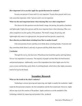 Innovative Wheelhouse | 7
How important is it to you that Apple has special discounts for students?
Seventy-one percent of users said it is very important. Twenty-three percent said it was
only somewhat important, while 7 percent said it was not important.
What was the most important factor when choosing Mac over other competitors?
The choices for this question were the brand’s image, the pricing, the quality of products
and lightweight. Eighty-four percent said the most important factor when choosing a Mac over
other competitors was the quality of the products. The brand’s image, the pricing, and
lightweight only came in at eight percent, four percent and four percent, respectively.
How often do you think about switching from Mac to another brand?
Fifty-nine percent of users said they never think about switching brands, 35 percent said
they sometimes think about it, and only six percent said they think about it often.
Conclusion
Through this survey, the Innovative Wheelhouse has found that quality and long battery
life are very important to consumers. The majority of people use their Macs for both business
and personal purposes. Additionally, most of the respondents have been Apple users for five
years or more and that they rarely think of switching brands, which shows that Apple consumers
tend to be loyal to the brand.
Secondary Research
What are the trends in the client’s industry?
Technology is always growing and improving, and Apple is usually the trendsetter. Apple
made the first personal computer, the first smartphone and the first smartwatch. However, Apple
did not stop at just the creation of the product. Apple continues to set the standards of the
technology industry by improving each product it has produced.
 