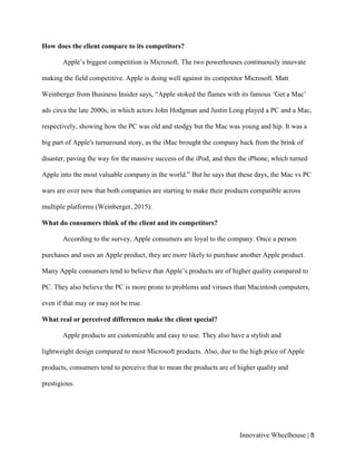 Innovative Wheelhouse | 8
How does the client compare to its competitors?
Apple’s biggest competition is Microsoft. The two powerhouses continuously innovate
making the field competitive. Apple is doing well against its competitor Microsoft. Matt
Weinberger from Business Insider says, “Apple stoked the flames with its famous ‘Get a Mac’
ads circa the late 2000s, in which actors John Hodgman and Justin Long played a PC and a Mac,
respectively, showing how the PC was old and stodgy but the Mac was young and hip. It was a
big part of Apple's turnaround story, as the iMac brought the company back from the brink of
disaster, paving the way for the massive success of the iPod, and then the iPhone, which turned
Apple into the most valuable company in the world.” But he says that these days, the Mac vs PC
wars are over now that both companies are starting to make their products compatible across
multiple platforms (Weinberger, 2015).
What do consumers think of the client and its competitors?
According to the survey, Apple consumers are loyal to the company. Once a person
purchases and uses an Apple product, they are more likely to purchase another Apple product.
Many Apple consumers tend to believe that Apple’s products are of higher quality compared to
PC. They also believe the PC is more prone to problems and viruses than Macintosh computers,
even if that may or may not be true.
What real or perceived differences make the client special?
Apple products are customizable and easy to use. They also have a stylish and
lightweight design compared to most Microsoft products. Also, due to the high price of Apple
products, consumers tend to perceive that to mean the products are of higher quality and
prestigious.
 