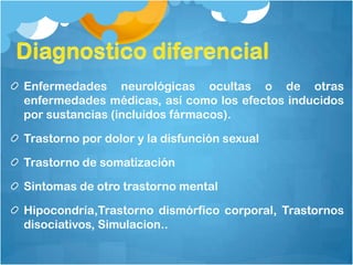 Enfermedades neurológicas ocultas o de otras
enfermedades médicas, así como los efectos inducidos
por sustancias (incluidos fármacos).
Trastorno por dolor y la disfunción sexual
Trastorno de somatización
Sintomas de otro trastorno mental
Hipocondría,Trastorno dismórfico corporal, Trastornos
disociativos, Simulacion..
 