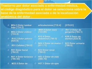 Trastorno por dolor asociado a enfermedad médica,
el código diagnóstico para el dolor se selecciona sobre la
base de la enfermedad asociada o de la localización
anatómica del dolor :
M54.5 Dolor lumbar
bajo [724.2]
M54.3 Dolor ciático
[724.3]
R10.2 Dolor pélvico
[625.9]
R51 Cefalea [784.0]
R51 Dolor facial
[784.0]
R07.4 Dolor torácico
[786.50]
M25.5 Dolor de
articulaciones [719.4]
M89.8 Dolor óseo
[733.90]
R10.4 Dolor
abdominal [789.0]
N64.4 Dolor de mama
[611.71]
N23 Dolor renal
[788.0]
H92.0 Dolor de oído
[388.70]
H57.1 Dolor de ojos
[379.91]
R07.0 Dolor de
garganta [784.1]
K08.8 Dolor de
dientes [525.9]
N23 Dolor urinario
[788.0].
 