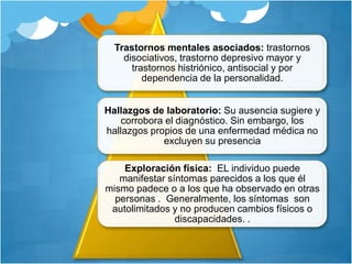 Trastornos mentales asociados: trastornos
disociativos, trastorno depresivo mayor y
trastornos histriónico, antisocial y por
dependencia de la personalidad.
Hallazgos de laboratorio: Su ausencia sugiere y
corrobora el diagnóstico. Sin embargo, los
hallazgos propios de una enfermedad médica no
excluyen su presencia
Exploración física: EL individuo puede
manifestar síntomas parecidos a los que él
mismo padece o a los que ha observado en otras
personas . Generalmente, los síntomas son
autolimitados y no producen cambios físicos o
discapacidades. .
 