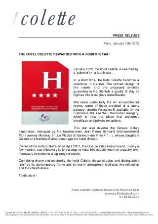 PRESS RELEASE
Paris, January 16th 2012
THE HOTEL COLETTE REWARDED WITH A FOURTH STAR !
January 2012, the hotel Colette is awarded by
a 'palme d’or’: a fourth star.
In a short time, the hotel Colette becomes a
reference in Cannes. The refined design of
the rooms and the proposed services
guarantee to the clientele a quality of stay as
high as this prestigious classification.
We retain particularly the 47 air-conditioned
rooms, some of those provided of a sunny
balcony; electric Velosolex ® available for the
customers; the free WiFi; the former orangery,
which is now the place that welcomes
breakfasts and private receptions.
This star also devotes the Groupe Cible’s
experience, managed by the businessman Jean Pierre Bansard (Intercontinental
Paris avenue Marceau 5 *, Le Placide St Germain des Prés 4 * …), whose daughters
Colette and Nathalie Bansard manage the hotel division.
Owner of the Hotel Colette since April 2011, the Groupe Cible knew how to, in only a
few months, use effectively its knowledge to hoist this establishment to a quality level
necessary to welcome a top range clientele.
Combining charm and modernity, the hotel Colette shows its value and distinguishes
itself by its contemporary frame and its warm atmosphere facilitates the relaxation
and the cheerfulness.
To discover !
Press contact: Isabelle Bettan and Florence Bolo
presse.cible@gmail.com
01.56.62.73.05
 