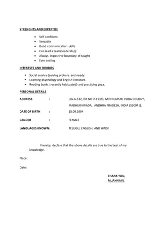 STRENGHTS AND EXPERTISE
 Self-confident
 Versatile
 Good communication skills
 Can lead a team(leadership)
 Always in positive boundary of taught
 Ever smiling
INTERESTS AND HOBBIES
 Social service (serving orphans and needy.
 Learning psychology and English literature.
 Reading books (recently habituated) and practicing yoga.
PERSONAL DETAILS
ADDRESS : LIG-A-532, DR.NO:2-153/3, MIDHILAPURI VUDA COLONY,
MADHURAWADA, ANDHRA PRADESH, INDIA (530041).
DATE OF BIRTH : 15.09.1994
GENDER : FEMALE
LANGUAGES KNOWN: TELUGU, ENGLISH, AND HINDI
I hereby, declare that the above details are true to the best of my
knowledge.
Place:
Date:
THANK YOU,
M.JAHNAVI.
 
