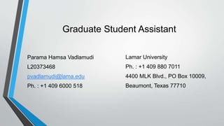 Graduate Student Assistant
Parama Hamsa Vadlamudi
L20373468
pvadlamudi@lama.edu
Ph. : +1 409 6000 518
Lamar University
Ph. : +1 409 880 7011
4400 MLK Blvd., PO Box 10009,
Beaumont, Texas 77710
 