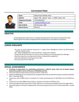 CurriculumVitae
Name Muhammad Shahbaz Khan
Address Appt# 1706, Lakeside Tower- C, IMPZ, Dubai, UAE
Telephone Number +971558339101
Email shahbazk47@gmail.com
Date of Birth 20 December 1986
Marital Status Married
_________________________________________________________________________________________
OBJECTIVE
A challengingcareeropportunity,inaburgeoningorganization,thatutilizesmySupplyChain,SAP,
Reportingand informationmanagementskillsandexperience tostrengthenitsreputation.
_________________________________________________________________________________________
CAREER HIGHLIGHTS
- Six years of sound technical experience in Supply Chain Management within the Multinational
Telecom Industry sector.
- SAP – Material Management with SAP ERP R/3 - Supply Chain Module.
- Conducted SAP R/3 Training in Iran and currently working as an acting Supply Chain Manager.
- Extensive experience of project and Customer relationship management.
- International Experience of 4 years (Iran, UAE)
- One year experience on ERP-IFS.
_________________________________________________________________________________________
SPECIAL ACHIEVEMENTS
 Certificate of Appreciation for outstanding performance in 2014 for Lower Gulf, Iran & Pakistan Region
beyond Annual plan in terms of Revenue, Profitability and Cash. 
 Delivered shipment before delivery timeline worth 1.2 Mio Euro. 

 WorkedinNSN Dubai for InvoicingandCleanupSupportwhichwasclosedwithinthe giventimeframe(October
2011 – December 2011) 
 Issued more than 11,000 Invoices in duration of 1 month containing value of 30.5 Million Euros for MTN Iran
Cell. 
 Issuance of more than 1900 Purchase Orders in duration of 2 weeks for MTN Iran Cell. 
 Technical programming Customization of SAP-P20 which is now being used globally within the organization. 
 Extendedsupport for Emirates Integrated (DU Telecom) during by business visit to Dubai (Sept 2014 – January
2015). 
 