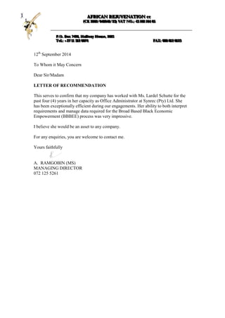 12th
September 2014
To Whom it May Concern
Dear Sir/Madam
LETTER OF RECOMMENDATION
This serves to confirm that my company has worked with Ms. Lardel Schutte for the
past four (4) years in her capacity as Office Administrator at Synrec (Pty) Ltd. She
has been exceptionally efficient during our engagements. Her ability to both interpret
requirements and manage data required for the Broad Based Black Economic
Empowerment (BBBEE) process was very impressive.
I believe she would be an asset to any company.
For any enquiries, you are welcome to contact me.
Yours faithfully
A. RAMGOBIN (MS)
MANAGING DIRECTOR
072 125 5261
AAAFFFRRRIIICCCAAANNN RRREEEJJJUUUVVVEEENNNAAATTTIIIOOONNN cccccc
(((CCCKKK 222000000222///000444000999444666///222333))) VVVAAATTT NNNOOO...::: 444333 111000222 111000444 666555
PPP...OOO... BBBoooxxx 777444999666,,, HHHaaalllfffwwwaaayyy HHHooouuussseee,,, 111666888555
TTTeeelll...::: +++222777 111111 333111222 000000777444 FFFAAAXXX::: 000888666 666111222 666111222333
 