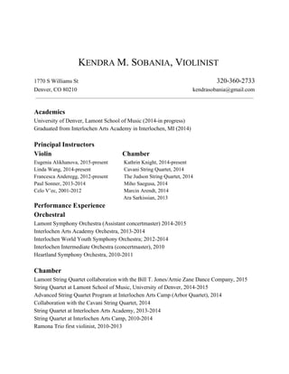        
 
 
    K​ENDRA ​M. S​OBANIA​, V​IOLINIST 
 
1770 S Williams St              ​320­360­2733 
Denver, CO 80210                  kendrasobania@gmail.com 
  
 
Academics  
University of Denver, Lamont School of Music (2014­in progress) 
Graduated from​ ​Interlochen Arts Academy in Interlochen, MI (2014)  
 
Principal Instructors  
Violin   Chamber   
Eugenia Alikhanova, 2015­present            Kathrin Knight, 2014­present   
Linda Wang, 2014­present                         Cavani String Quartet, 2014  
Francesca Anderegg, 2012­present            The Judson String Quartet, 2014 
Paul Sonner, 2013­2014                             Miho Saegusa, 2014 
Celo V’ec, 2001­2012                                Marcin Arendt, 2014 
   ​Ara Sarkissian, 2013 
Performance Experience   
Orchestral 
Lamont Symphony Orchestra (Assistant concertmaster) 2014­2015 
Interlochen Arts Academy Orchestra, 2013­2014 
Interlochen World Youth Symphony Orchestra; 2012­2014 
Interlochen Intermediate Orchestra (concertmaster), 2010 
Heartland Symphony Orchestra, 2010­2011 
 
Chamber 
Lamont String Quartet collaboration with the Bill T. Jones/Arnie Zane Dance Company, 2015 
String Quartet at Lamont School of Music, University of Denver, 2014­2015 
Advanced String Quartet Program at Interlochen Arts Camp (Arbor Quartet), 2014 
Collaboration with the Cavani String Quartet, 2014 
String Quartet at Interlochen Arts Academy, 2013­2014 
String Quartet at Interlochen Arts Camp, 2010­2014 
Ramona Trio first violinist, 2010­2013 
   
 