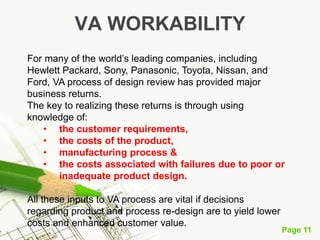 Page 11
VA WORKABILITY
For many of the world’s leading companies, including
Hewlett Packard, Sony, Panasonic, Toyota, Nissan, and
Ford, VA process of design review has provided major
business returns.
The key to realizing these returns is through using
knowledge of:
• the customer requirements,
• the costs of the product,
• manufacturing process &
• the costs associated with failures due to poor or
inadequate product design.
All these inputs to VA process are vital if decisions
regarding product and process re-design are to yield lower
costs and enhanced customer value.
 