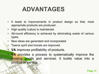 Page 17
ADVANTAGES
• It leads to improvements in product design so that, most
appropriate products are produced .
• High quality (value) is maintained.
• All-round efficiency is achieved by eliminating waste of various
types.
• New ideas are generated and incorporated.
• Teams spirit and morale are improved.
• VA improves profitability of products.
• VA provides a process to systematically improve the
existing goods and services. It builds value into a
product or service.
 
